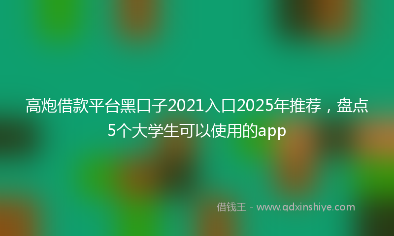 高炮借款平台黑口子2021入口2025年推荐，盘点5个大学生可以使用的app