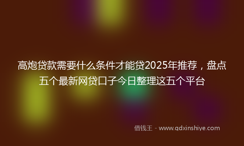 高炮贷款需要什么条件才能贷2025年推荐，盘点五个最新网贷口子今日整理这五个平台