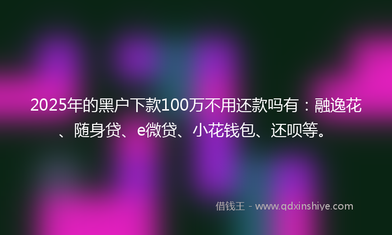 2025年的黑户下款100万不用还款吗有：融逸花、随身贷、e微贷、小花钱包、还呗等。