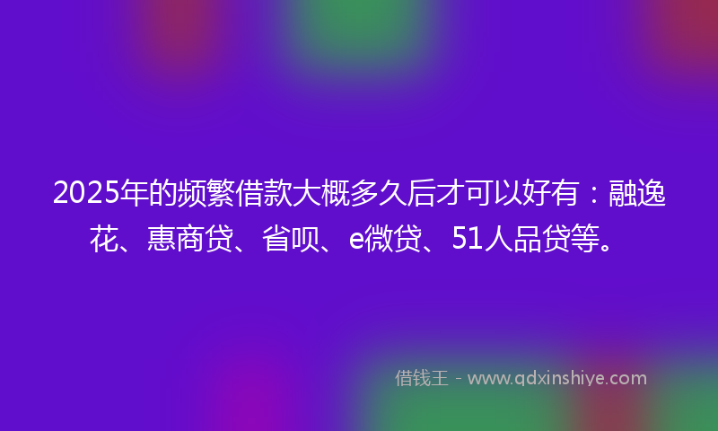 2025年的频繁借款大概多久后才可以好有：融逸花、惠商贷、省呗、e微贷、51人品贷等。