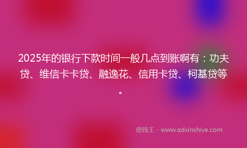 2025年的银行下款时间一般几点到账啊有：功夫贷、维信卡卡贷、融逸花、信用卡贷、柯基贷等。