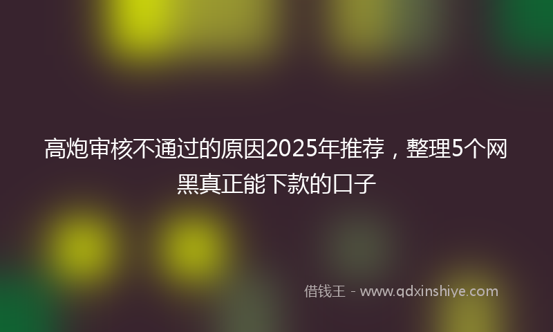 高炮审核不通过的原因2025年推荐，整理5个网黑真正能下款的口子