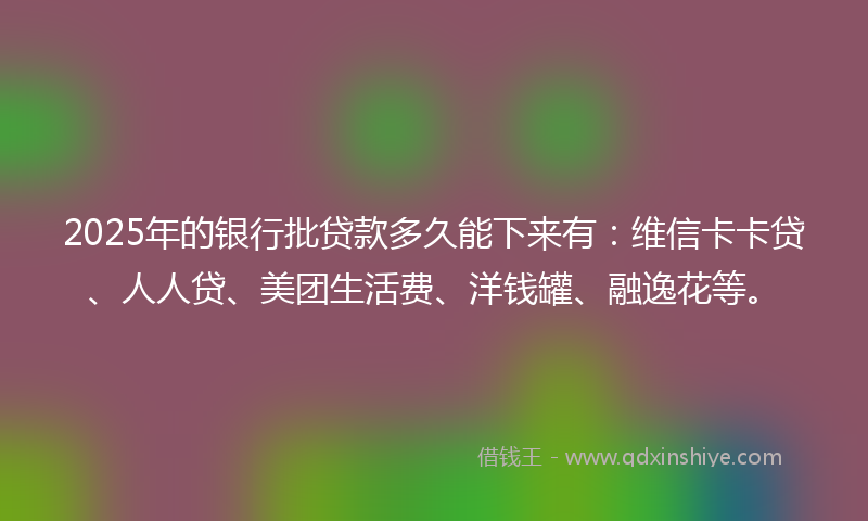 2025年的银行批贷款多久能下来有：维信卡卡贷、人人贷、美团生活费、洋钱罐、融逸花等。