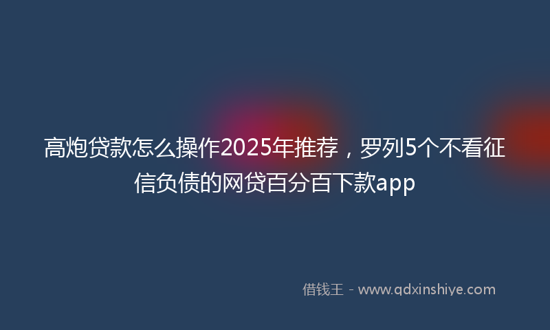高炮贷款怎么操作2025年推荐，罗列5个不看征信负债的网贷百分百下款app