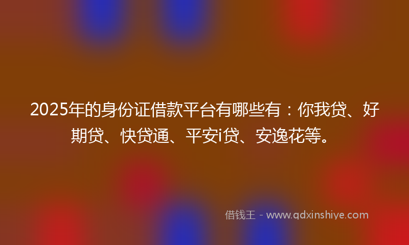 2025年的身份证借款平台有哪些有：你我贷、好期贷、快贷通、平安i贷、安逸花等。