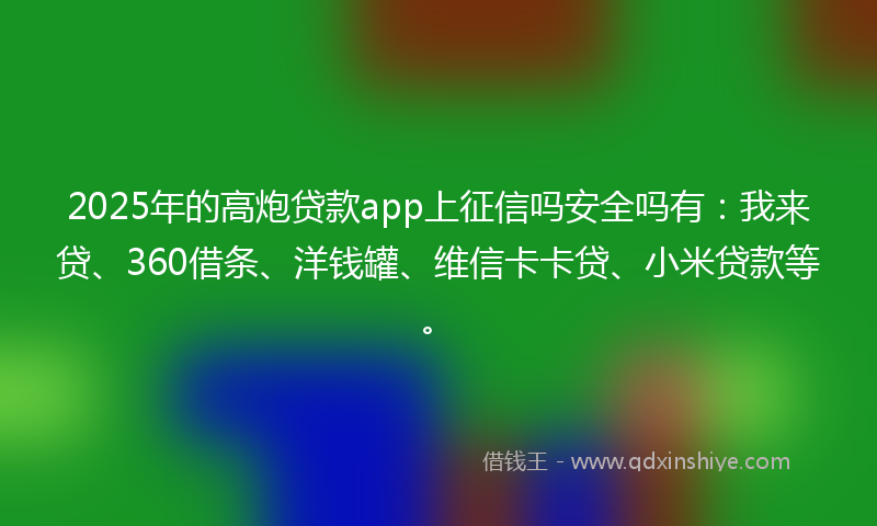 2025年的高炮贷款app上征信吗安全吗有：我来贷、360借条、洋钱罐、维信卡卡贷、小米贷款等。