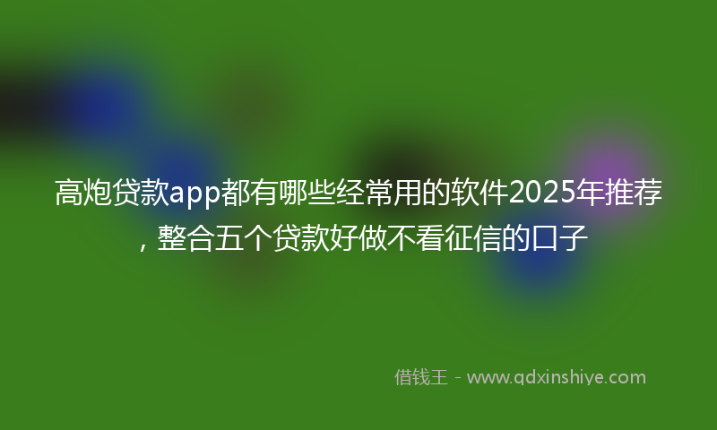 高炮贷款app都有哪些经常用的软件2025年推荐，整合五个贷款好做不看征信的口子