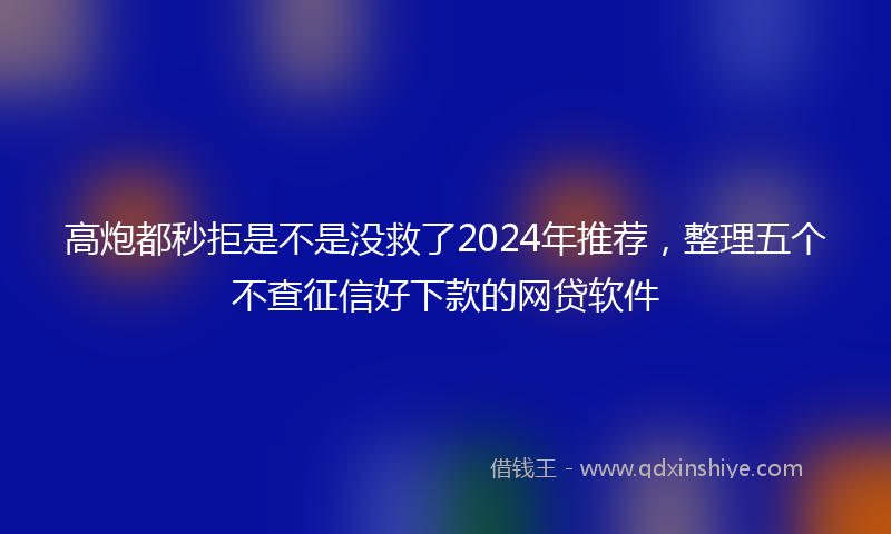 高炮都秒拒是不是没救了2024年推荐，整理五个不查征信好下款的网贷软件