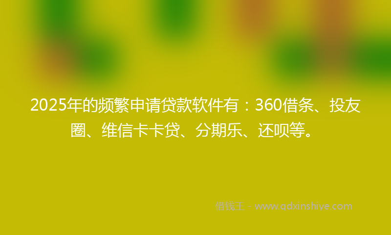 2025年的频繁申请贷款软件有：360借条、投友圈、维信卡卡贷、分期乐、还呗等。