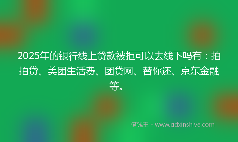 2025年的银行线上贷款被拒可以去线下吗有：拍拍贷、美团生活费、团贷网、替你还、京东金融等。