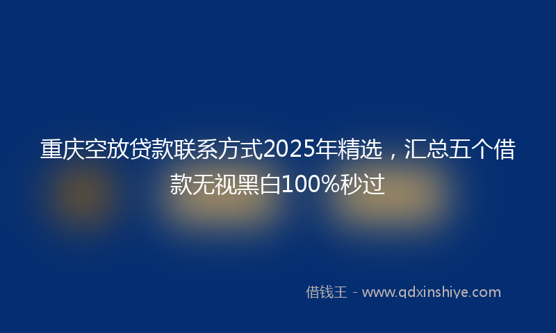 重庆空放贷款联系方式2025年精选，汇总五个借款无视黑白100%秒过