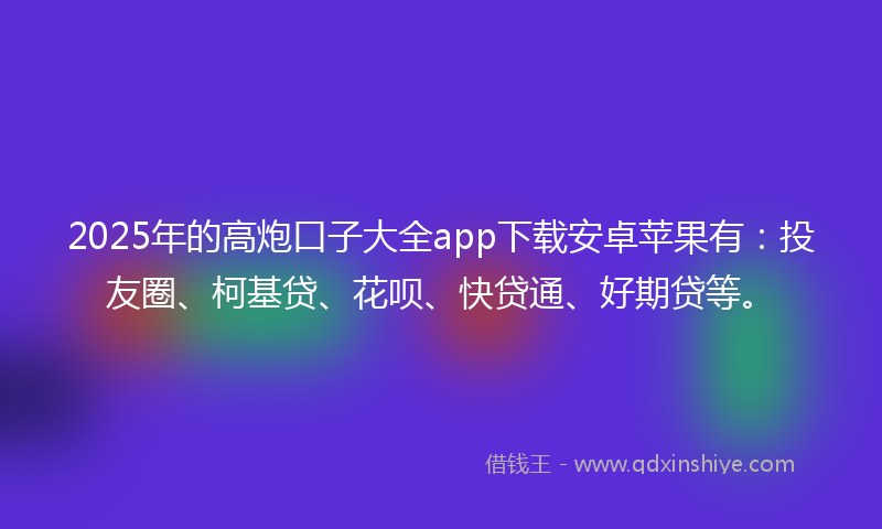 2025年的高炮口子大全app下载安卓苹果有：投友圈、柯基贷、花呗、快贷通、好期贷等。