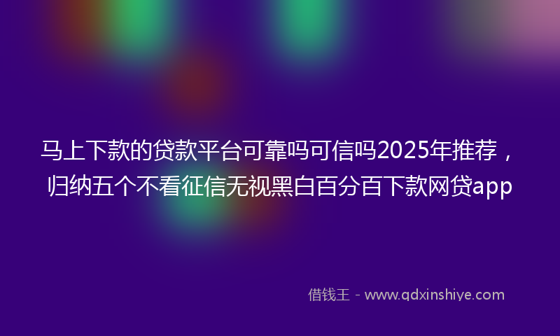 马上下款的贷款平台可靠吗可信吗2025年推荐，归纳五个不看征信无视黑白百分百下款网贷app
