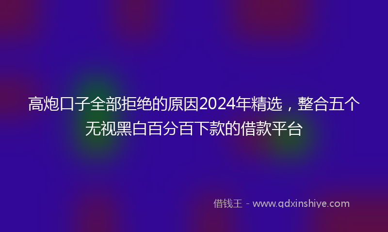 高炮口子全部拒绝的原因2024年精选，整合五个无视黑白百分百下款的借款平台