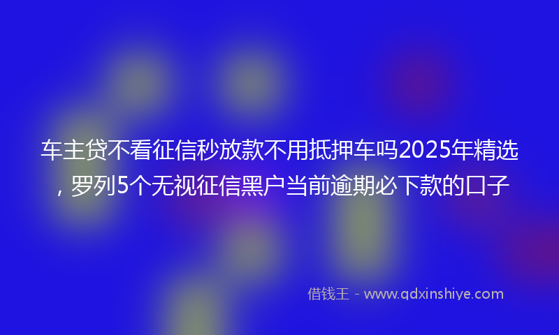 车主贷不看征信秒放款不用抵押车吗2025年精选，罗列5个无视征信黑户当前逾期必下款的口子