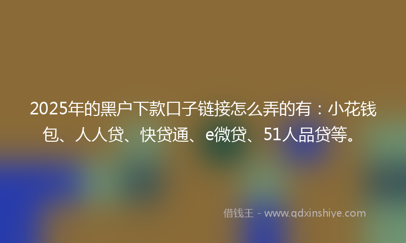 2025年的黑户下款口子链接怎么弄的有：小花钱包、人人贷、快贷通、e微贷、51人品贷等。