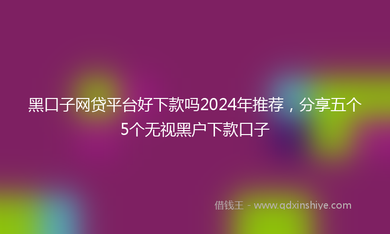 黑口子网贷平台好下款吗2024年推荐，分享五个5个无视黑户下款口子