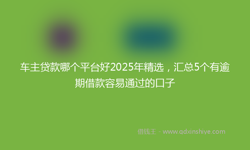 车主贷款哪个平台好2025年精选，汇总5个有逾期借款容易通过的口子