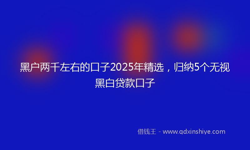 黑户两千左右的口子2025年精选，归纳5个无视黑白贷款口子