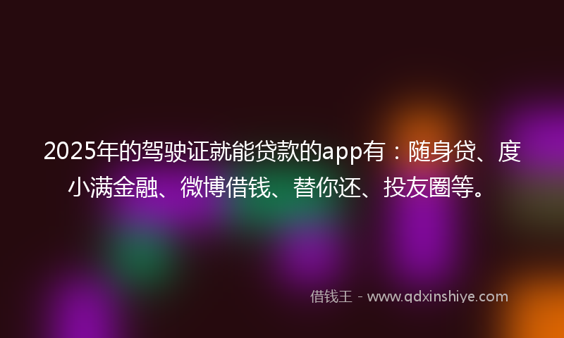 2025年的驾驶证就能贷款的app有：随身贷、度小满金融、微博借钱、替你还、投友圈等。