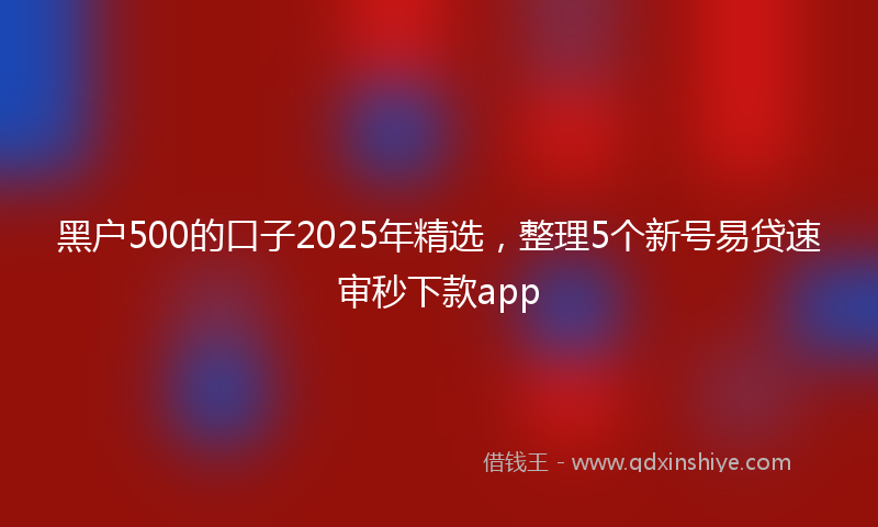 黑户500的口子2025年精选，整理5个新号易贷速审秒下款app