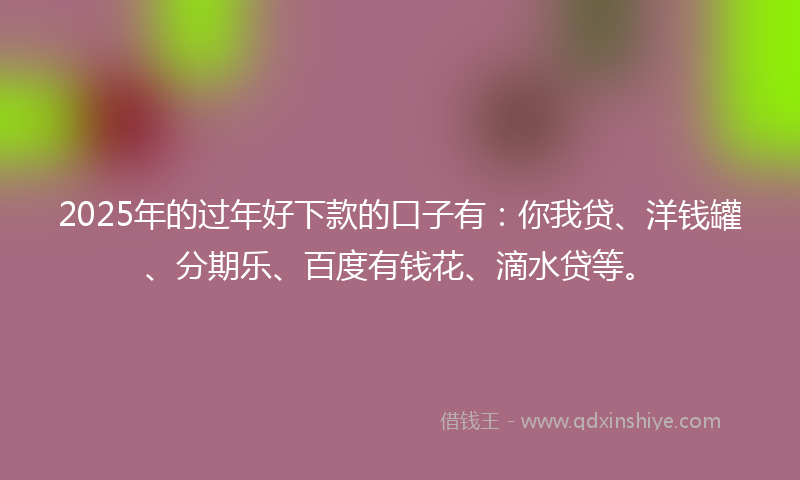 2025年的过年好下款的口子有：你我贷、洋钱罐、分期乐、百度有钱花、滴水贷等。