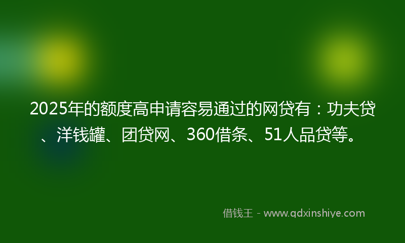 2025年的额度高申请容易通过的网贷有：功夫贷、洋钱罐、团贷网、360借条、51人品贷等。
