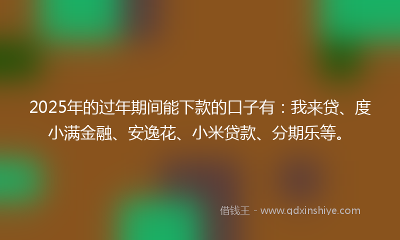 2025年的过年期间能下款的口子有：我来贷、度小满金融、安逸花、小米贷款、分期乐等。