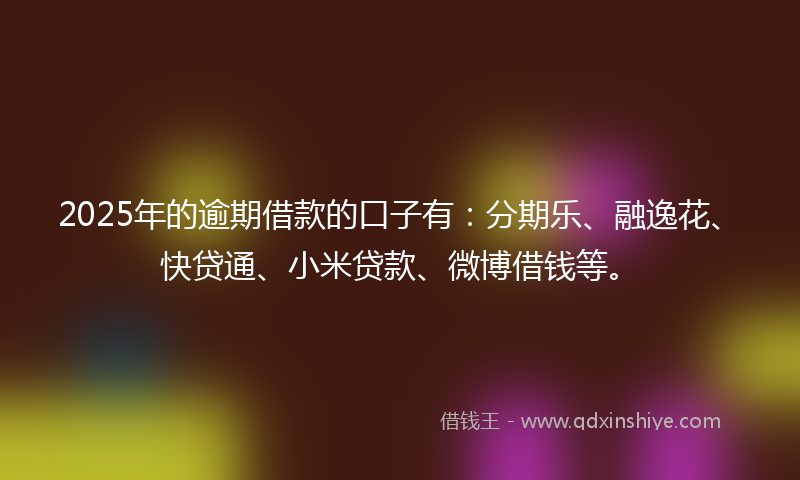 2025年的逾期借款的口子有：分期乐、融逸花、快贷通、小米贷款、微博借钱等。
