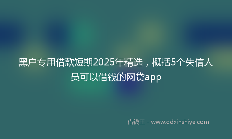 黑户专用借款短期2025年精选，概括5个失信人员可以借钱的网贷app