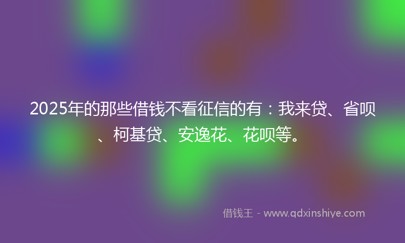 2025年的那些借钱不看征信的有：我来贷、省呗、柯基贷、安逸花、花呗等。