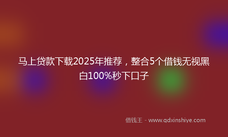 马上贷款下载2025年推荐，整合5个借钱无视黑白100%秒下口子