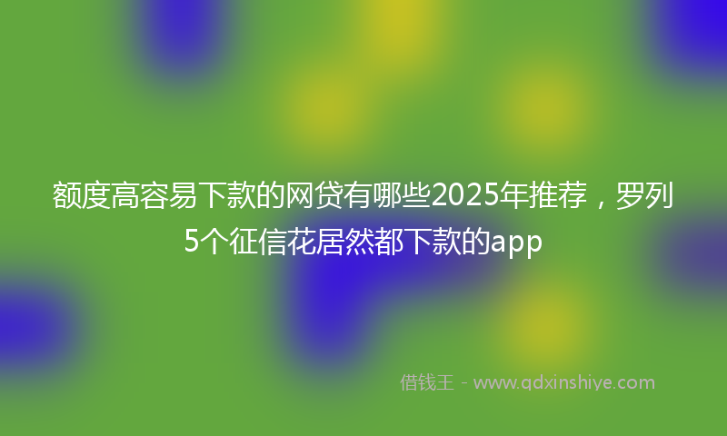 额度高容易下款的网贷有哪些2025年推荐，罗列5个征信花居然都下款的app