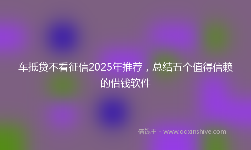 车抵贷不看征信2025年推荐，总结五个值得信赖的借钱软件