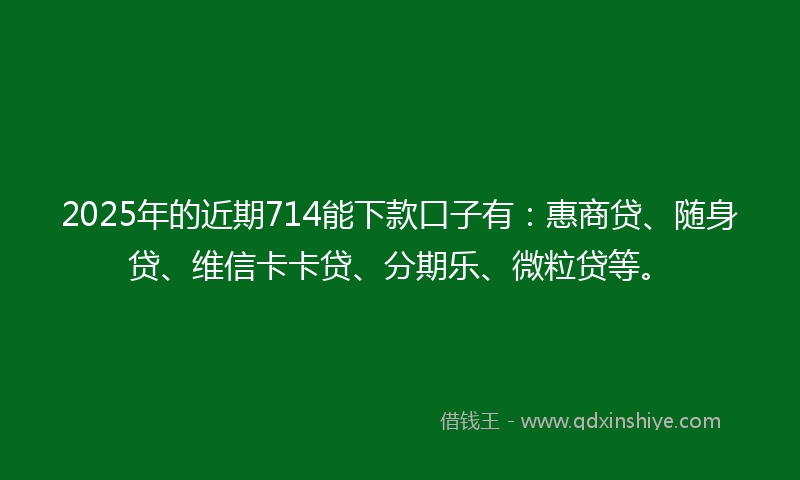2025年的近期714能下款口子有：惠商贷、随身贷、维信卡卡贷、分期乐、微粒贷等。