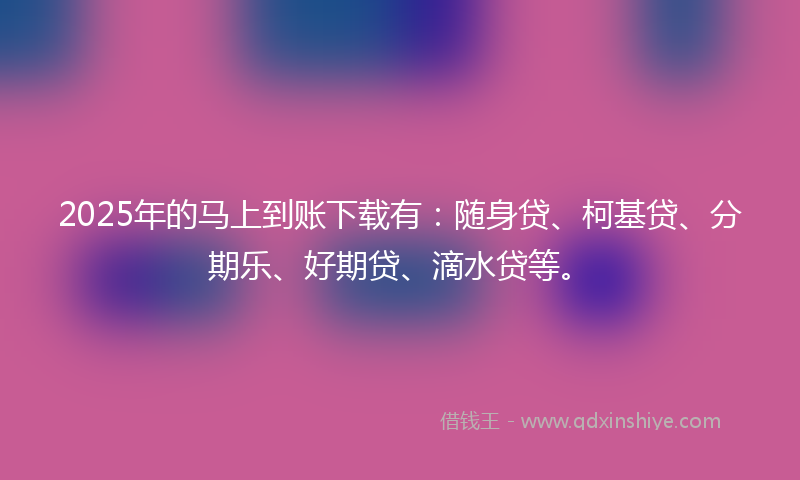2025年的马上到账下载有：随身贷、柯基贷、分期乐、好期贷、滴水贷等。