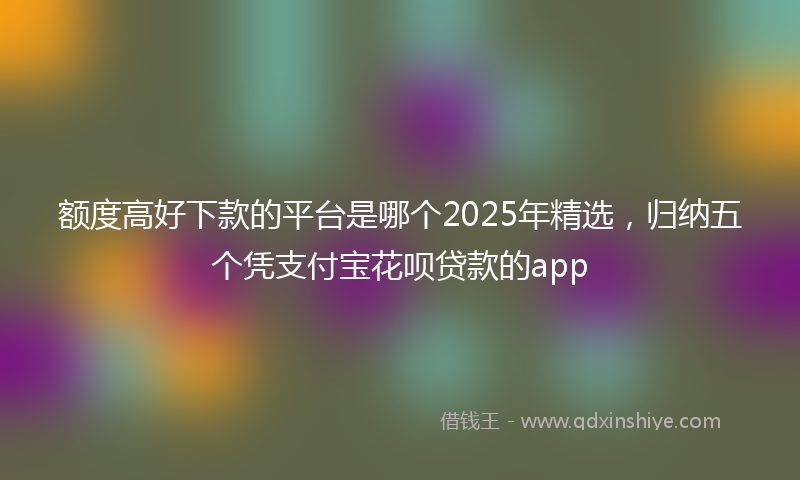 额度高好下款的平台是哪个2025年精选，归纳五个凭支付宝花呗贷款的app