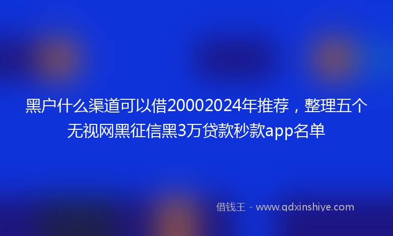 黑户什么渠道可以借20002024年推荐，整理五个无视网黑征信黑3万贷款秒款app名单