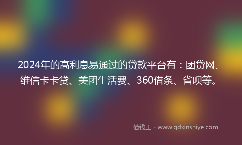 2024年的高利息易通过的贷款平台有：团贷网、维信卡卡贷、美团生活费、360借条、省呗等。