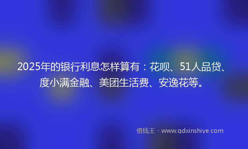 2025年的银行利息怎样算有：花呗、51人品贷、度小满金融、美团生活费、安逸花等。