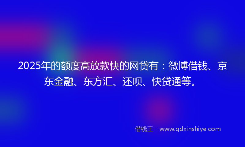 2025年的额度高放款快的网贷有：微博借钱、京东金融、东方汇、还呗、快贷通等。