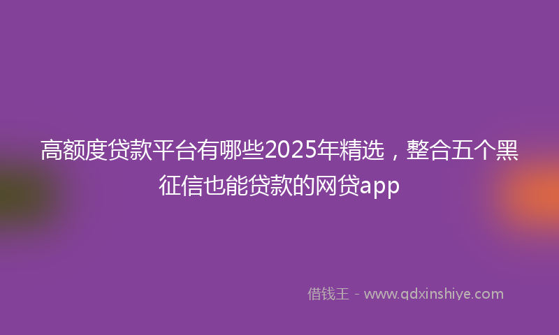 高额度贷款平台有哪些2025年精选，整合五个黑征信也能贷款的网贷app