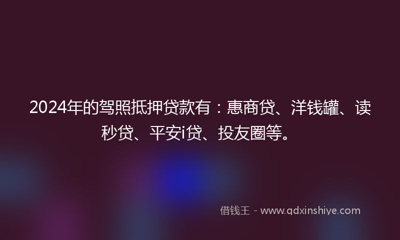 2024年的驾照抵押贷款有：惠商贷、洋钱罐、读秒贷、平安i贷、投友圈等。