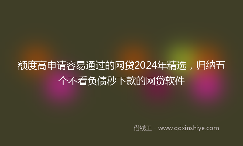 额度高申请容易通过的网贷2024年精选，归纳五个不看负债秒下款的网贷软件