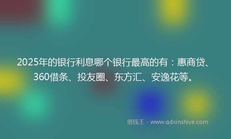 2025年的银行利息哪个银行最高的有：惠商贷、360借条、投友圈、东方汇、安逸花等。