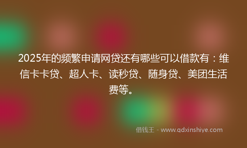 2025年的频繁申请网贷还有哪些可以借款有：维信卡卡贷、超人卡、读秒贷、随身贷、美团生活费等。