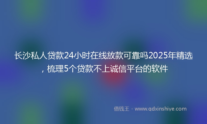 长沙私人贷款24小时在线放款可靠吗2025年精选，梳理5个贷款不上诚信平台的软件