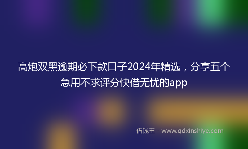 高炮双黑逾期必下款口子2024年精选，分享五个急用不求评分快借无忧的app