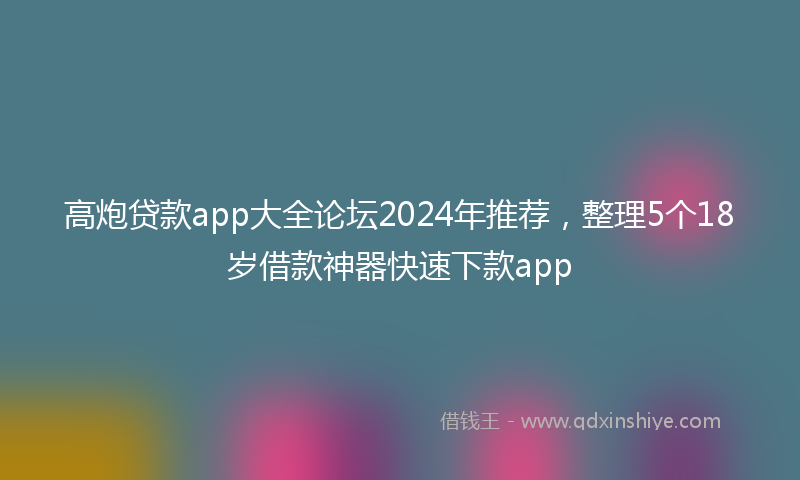 高炮贷款app大全论坛2024年推荐，整理5个18岁借款神器快速下款app