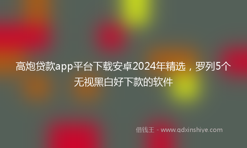高炮贷款app平台下载安卓2024年精选，罗列5个无视黑白好下款的软件